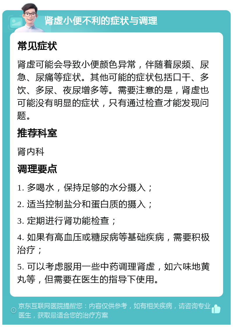 肾虚小便不利的症状与调理 常见症状 肾虚可能会导致小便颜色异常，伴随着尿频、尿急、尿痛等症状。其他可能的症状包括口干、多饮、多尿、夜尿增多等。需要注意的是，肾虚也可能没有明显的症状，只有通过检查才能发现问题。 推荐科室 肾内科 调理要点 1. 多喝水，保持足够的水分摄入； 2. 适当控制盐分和蛋白质的摄入； 3. 定期进行肾功能检查； 4. 如果有高血压或糖尿病等基础疾病，需要积极治疗； 5. 可以考虑服用一些中药调理肾虚，如六味地黄丸等，但需要在医生的指导下使用。