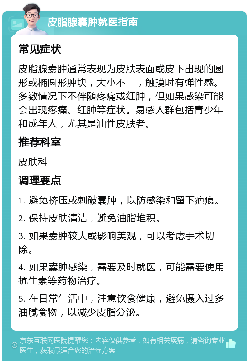 皮脂腺囊肿就医指南 常见症状 皮脂腺囊肿通常表现为皮肤表面或皮下出现的圆形或椭圆形肿块，大小不一，触摸时有弹性感。多数情况下不伴随疼痛或红肿，但如果感染可能会出现疼痛、红肿等症状。易感人群包括青少年和成年人，尤其是油性皮肤者。 推荐科室 皮肤科 调理要点 1. 避免挤压或刺破囊肿，以防感染和留下疤痕。 2. 保持皮肤清洁，避免油脂堆积。 3. 如果囊肿较大或影响美观，可以考虑手术切除。 4. 如果囊肿感染，需要及时就医，可能需要使用抗生素等药物治疗。 5. 在日常生活中，注意饮食健康，避免摄入过多油腻食物，以减少皮脂分泌。