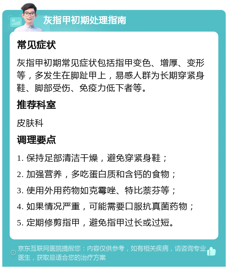 灰指甲初期处理指南 常见症状 灰指甲初期常见症状包括指甲变色、增厚、变形等，多发生在脚趾甲上，易感人群为长期穿紧身鞋、脚部受伤、免疫力低下者等。 推荐科室 皮肤科 调理要点 1. 保持足部清洁干燥，避免穿紧身鞋； 2. 加强营养，多吃蛋白质和含钙的食物； 3. 使用外用药物如克霉唑、特比萘芬等； 4. 如果情况严重，可能需要口服抗真菌药物； 5. 定期修剪指甲，避免指甲过长或过短。