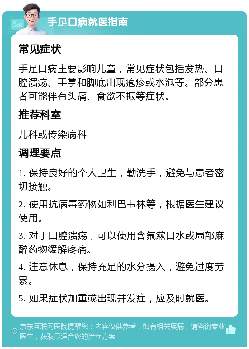 手足口病就医指南 常见症状 手足口病主要影响儿童，常见症状包括发热、口腔溃疡、手掌和脚底出现疱疹或水泡等。部分患者可能伴有头痛、食欲不振等症状。 推荐科室 儿科或传染病科 调理要点 1. 保持良好的个人卫生，勤洗手，避免与患者密切接触。 2. 使用抗病毒药物如利巴韦林等，根据医生建议使用。 3. 对于口腔溃疡，可以使用含氟漱口水或局部麻醉药物缓解疼痛。 4. 注意休息，保持充足的水分摄入，避免过度劳累。 5. 如果症状加重或出现并发症，应及时就医。