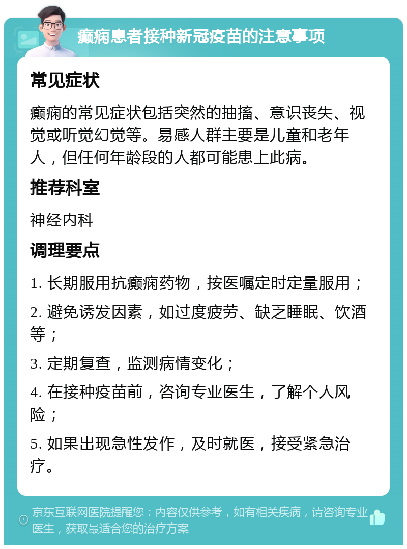 癫痫患者接种新冠疫苗的注意事项 常见症状 癫痫的常见症状包括突然的抽搐、意识丧失、视觉或听觉幻觉等。易感人群主要是儿童和老年人，但任何年龄段的人都可能患上此病。 推荐科室 神经内科 调理要点 1. 长期服用抗癫痫药物，按医嘱定时定量服用； 2. 避免诱发因素，如过度疲劳、缺乏睡眠、饮酒等； 3. 定期复查，监测病情变化； 4. 在接种疫苗前，咨询专业医生，了解个人风险； 5. 如果出现急性发作，及时就医，接受紧急治疗。