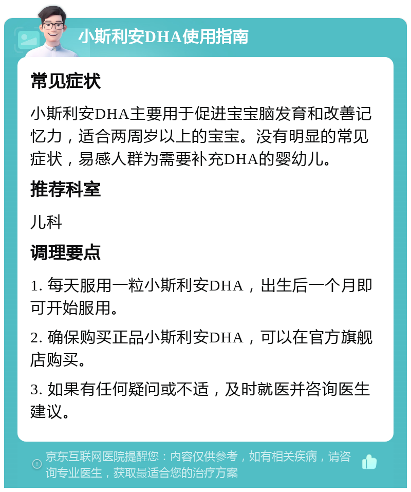 小斯利安DHA使用指南 常见症状 小斯利安DHA主要用于促进宝宝脑发育和改善记忆力，适合两周岁以上的宝宝。没有明显的常见症状，易感人群为需要补充DHA的婴幼儿。 推荐科室 儿科 调理要点 1. 每天服用一粒小斯利安DHA，出生后一个月即可开始服用。 2. 确保购买正品小斯利安DHA，可以在官方旗舰店购买。 3. 如果有任何疑问或不适，及时就医并咨询医生建议。