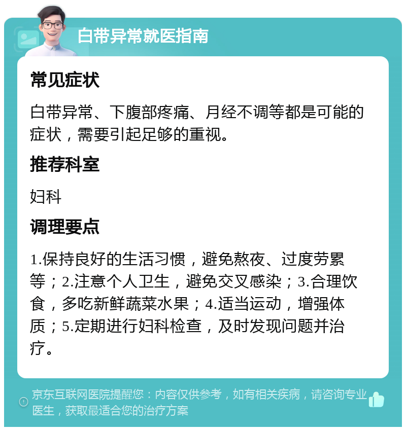 白带异常就医指南 常见症状 白带异常、下腹部疼痛、月经不调等都是可能的症状，需要引起足够的重视。 推荐科室 妇科 调理要点 1.保持良好的生活习惯，避免熬夜、过度劳累等；2.注意个人卫生，避免交叉感染；3.合理饮食，多吃新鲜蔬菜水果；4.适当运动，增强体质；5.定期进行妇科检查，及时发现问题并治疗。