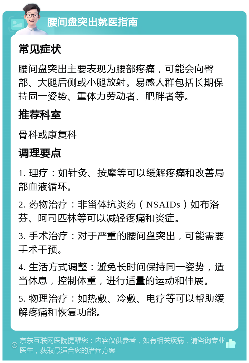 腰间盘突出就医指南 常见症状 腰间盘突出主要表现为腰部疼痛，可能会向臀部、大腿后侧或小腿放射。易感人群包括长期保持同一姿势、重体力劳动者、肥胖者等。 推荐科室 骨科或康复科 调理要点 1. 理疗：如针灸、按摩等可以缓解疼痛和改善局部血液循环。 2. 药物治疗：非甾体抗炎药（NSAIDs）如布洛芬、阿司匹林等可以减轻疼痛和炎症。 3. 手术治疗：对于严重的腰间盘突出，可能需要手术干预。 4. 生活方式调整：避免长时间保持同一姿势，适当休息，控制体重，进行适量的运动和伸展。 5. 物理治疗：如热敷、冷敷、电疗等可以帮助缓解疼痛和恢复功能。