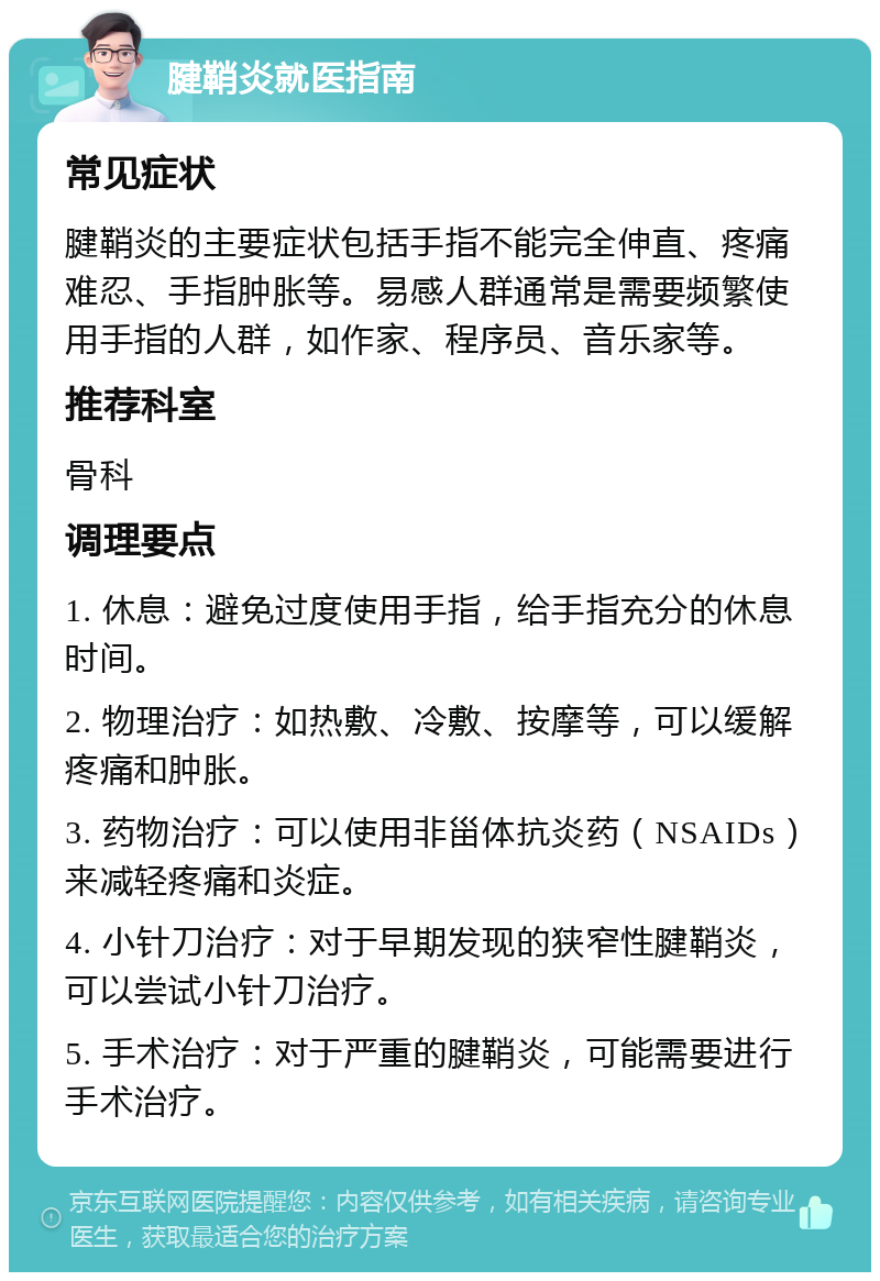 腱鞘炎就医指南 常见症状 腱鞘炎的主要症状包括手指不能完全伸直、疼痛难忍、手指肿胀等。易感人群通常是需要频繁使用手指的人群，如作家、程序员、音乐家等。 推荐科室 骨科 调理要点 1. 休息：避免过度使用手指，给手指充分的休息时间。 2. 物理治疗：如热敷、冷敷、按摩等，可以缓解疼痛和肿胀。 3. 药物治疗：可以使用非甾体抗炎药（NSAIDs）来减轻疼痛和炎症。 4. 小针刀治疗：对于早期发现的狭窄性腱鞘炎，可以尝试小针刀治疗。 5. 手术治疗：对于严重的腱鞘炎，可能需要进行手术治疗。