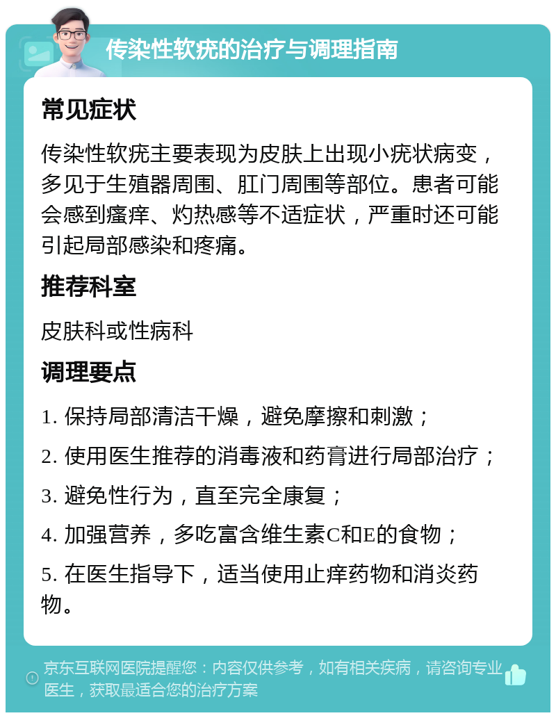 传染性软疣的治疗与调理指南 常见症状 传染性软疣主要表现为皮肤上出现小疣状病变，多见于生殖器周围、肛门周围等部位。患者可能会感到瘙痒、灼热感等不适症状，严重时还可能引起局部感染和疼痛。 推荐科室 皮肤科或性病科 调理要点 1. 保持局部清洁干燥，避免摩擦和刺激； 2. 使用医生推荐的消毒液和药膏进行局部治疗； 3. 避免性行为，直至完全康复； 4. 加强营养，多吃富含维生素C和E的食物； 5. 在医生指导下，适当使用止痒药物和消炎药物。