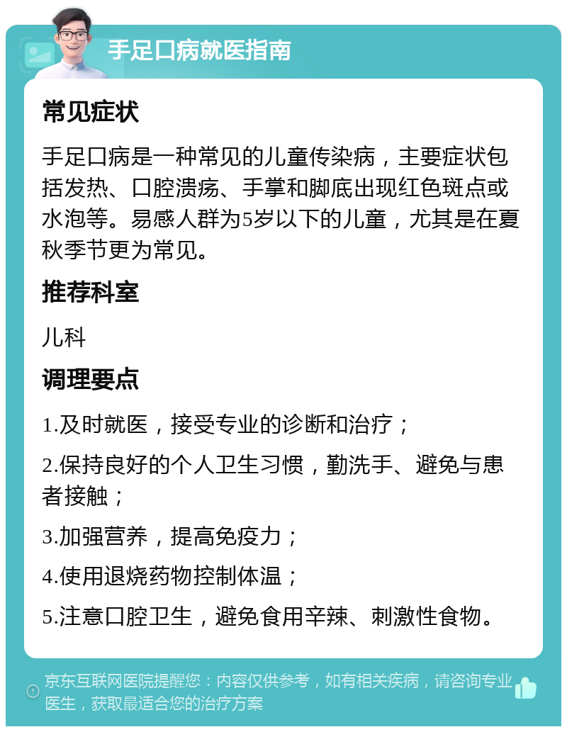 手足口病就医指南 常见症状 手足口病是一种常见的儿童传染病，主要症状包括发热、口腔溃疡、手掌和脚底出现红色斑点或水泡等。易感人群为5岁以下的儿童，尤其是在夏秋季节更为常见。 推荐科室 儿科 调理要点 1.及时就医，接受专业的诊断和治疗； 2.保持良好的个人卫生习惯，勤洗手、避免与患者接触； 3.加强营养，提高免疫力； 4.使用退烧药物控制体温； 5.注意口腔卫生，避免食用辛辣、刺激性食物。