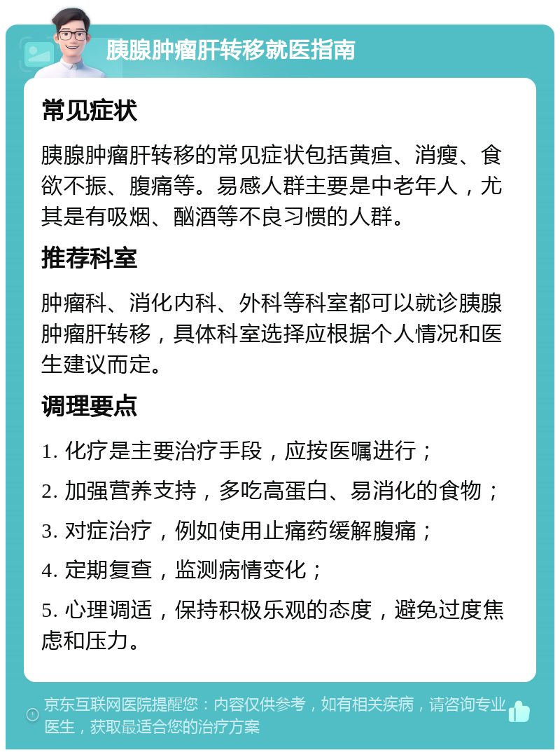 胰腺肿瘤肝转移就医指南 常见症状 胰腺肿瘤肝转移的常见症状包括黄疸、消瘦、食欲不振、腹痛等。易感人群主要是中老年人，尤其是有吸烟、酗酒等不良习惯的人群。 推荐科室 肿瘤科、消化内科、外科等科室都可以就诊胰腺肿瘤肝转移，具体科室选择应根据个人情况和医生建议而定。 调理要点 1. 化疗是主要治疗手段，应按医嘱进行； 2. 加强营养支持，多吃高蛋白、易消化的食物； 3. 对症治疗，例如使用止痛药缓解腹痛； 4. 定期复查，监测病情变化； 5. 心理调适，保持积极乐观的态度，避免过度焦虑和压力。