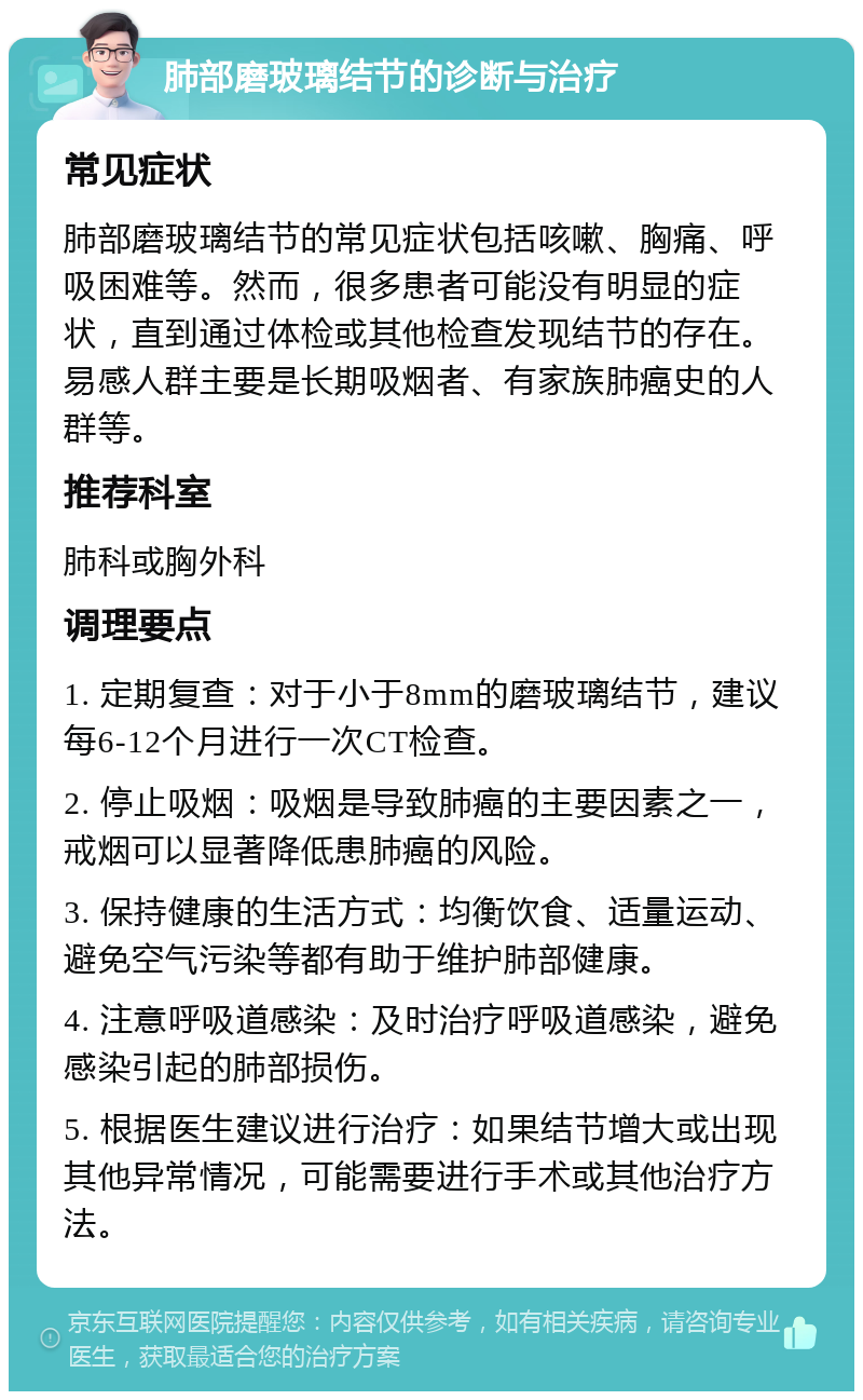 肺部磨玻璃结节的诊断与治疗 常见症状 肺部磨玻璃结节的常见症状包括咳嗽、胸痛、呼吸困难等。然而，很多患者可能没有明显的症状，直到通过体检或其他检查发现结节的存在。易感人群主要是长期吸烟者、有家族肺癌史的人群等。 推荐科室 肺科或胸外科 调理要点 1. 定期复查：对于小于8mm的磨玻璃结节，建议每6-12个月进行一次CT检查。 2. 停止吸烟：吸烟是导致肺癌的主要因素之一，戒烟可以显著降低患肺癌的风险。 3. 保持健康的生活方式：均衡饮食、适量运动、避免空气污染等都有助于维护肺部健康。 4. 注意呼吸道感染：及时治疗呼吸道感染，避免感染引起的肺部损伤。 5. 根据医生建议进行治疗：如果结节增大或出现其他异常情况，可能需要进行手术或其他治疗方法。