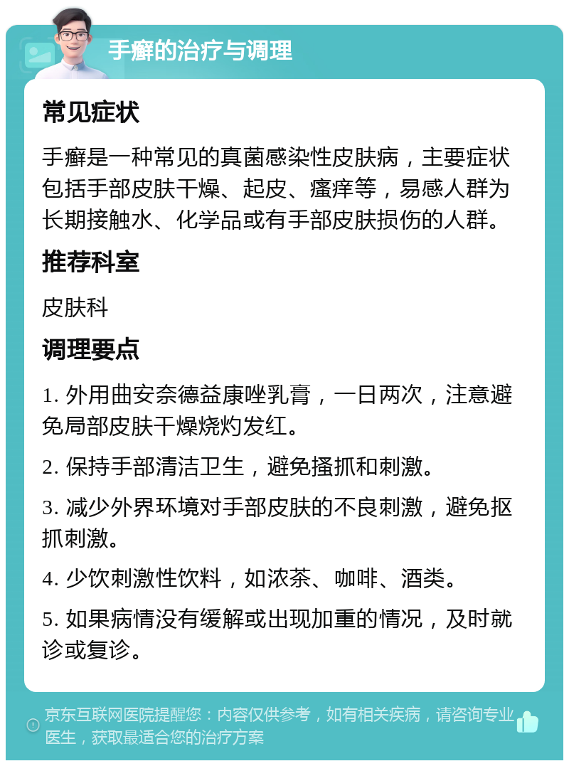 手癣的治疗与调理 常见症状 手癣是一种常见的真菌感染性皮肤病，主要症状包括手部皮肤干燥、起皮、瘙痒等，易感人群为长期接触水、化学品或有手部皮肤损伤的人群。 推荐科室 皮肤科 调理要点 1. 外用曲安奈德益康唑乳膏，一日两次，注意避免局部皮肤干燥烧灼发红。 2. 保持手部清洁卫生，避免搔抓和刺激。 3. 减少外界环境对手部皮肤的不良刺激，避免抠抓刺激。 4. 少饮刺激性饮料，如浓茶、咖啡、酒类。 5. 如果病情没有缓解或出现加重的情况，及时就诊或复诊。