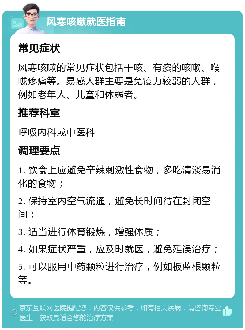 风寒咳嗽就医指南 常见症状 风寒咳嗽的常见症状包括干咳、有痰的咳嗽、喉咙疼痛等。易感人群主要是免疫力较弱的人群，例如老年人、儿童和体弱者。 推荐科室 呼吸内科或中医科 调理要点 1. 饮食上应避免辛辣刺激性食物，多吃清淡易消化的食物； 2. 保持室内空气流通，避免长时间待在封闭空间； 3. 适当进行体育锻炼，增强体质； 4. 如果症状严重，应及时就医，避免延误治疗； 5. 可以服用中药颗粒进行治疗，例如板蓝根颗粒等。