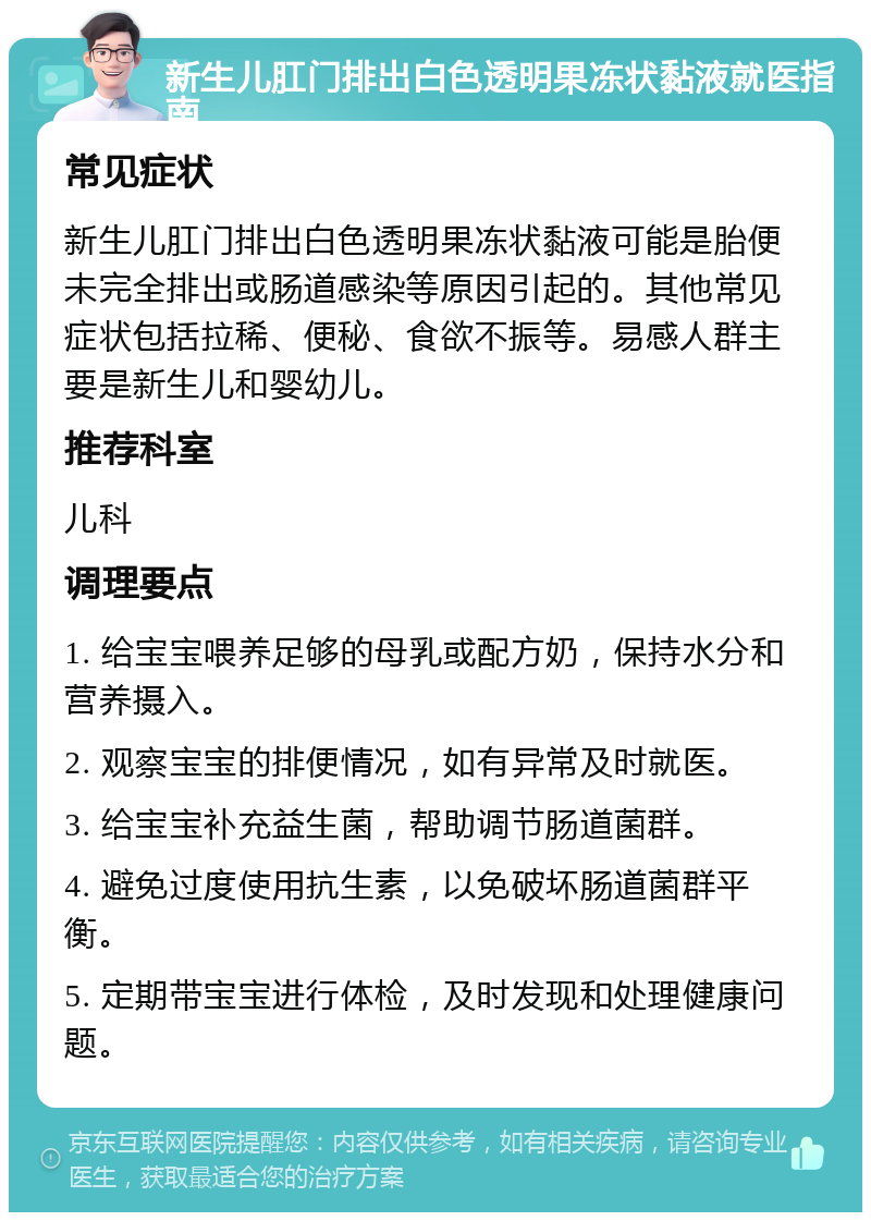 新生儿肛门排出白色透明果冻状黏液就医指南 常见症状 新生儿肛门排出白色透明果冻状黏液可能是胎便未完全排出或肠道感染等原因引起的。其他常见症状包括拉稀、便秘、食欲不振等。易感人群主要是新生儿和婴幼儿。 推荐科室 儿科 调理要点 1. 给宝宝喂养足够的母乳或配方奶，保持水分和营养摄入。 2. 观察宝宝的排便情况，如有异常及时就医。 3. 给宝宝补充益生菌，帮助调节肠道菌群。 4. 避免过度使用抗生素，以免破坏肠道菌群平衡。 5. 定期带宝宝进行体检，及时发现和处理健康问题。