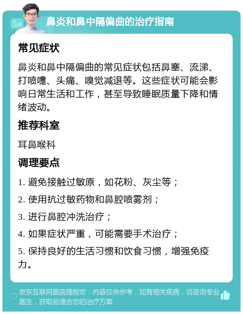 鼻炎和鼻中隔偏曲的治疗指南 常见症状 鼻炎和鼻中隔偏曲的常见症状包括鼻塞、流涕、打喷嚏、头痛、嗅觉减退等。这些症状可能会影响日常生活和工作，甚至导致睡眠质量下降和情绪波动。 推荐科室 耳鼻喉科 调理要点 1. 避免接触过敏原，如花粉、灰尘等； 2. 使用抗过敏药物和鼻腔喷雾剂； 3. 进行鼻腔冲洗治疗； 4. 如果症状严重，可能需要手术治疗； 5. 保持良好的生活习惯和饮食习惯，增强免疫力。