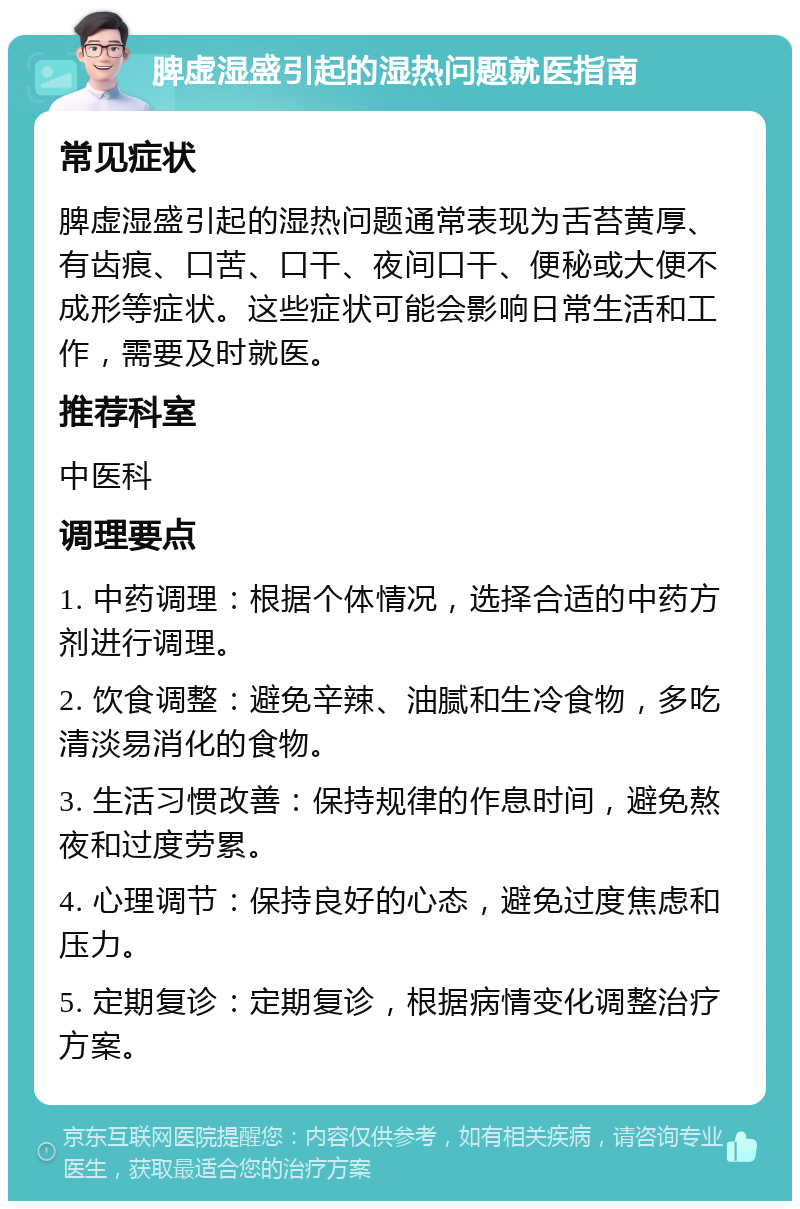 脾虚湿盛引起的湿热问题就医指南 常见症状 脾虚湿盛引起的湿热问题通常表现为舌苔黄厚、有齿痕、口苦、口干、夜间口干、便秘或大便不成形等症状。这些症状可能会影响日常生活和工作，需要及时就医。 推荐科室 中医科 调理要点 1. 中药调理：根据个体情况，选择合适的中药方剂进行调理。 2. 饮食调整：避免辛辣、油腻和生冷食物，多吃清淡易消化的食物。 3. 生活习惯改善：保持规律的作息时间，避免熬夜和过度劳累。 4. 心理调节：保持良好的心态，避免过度焦虑和压力。 5. 定期复诊：定期复诊，根据病情变化调整治疗方案。