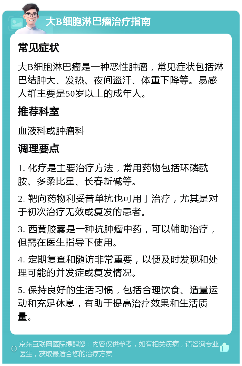 大B细胞淋巴瘤治疗指南 常见症状 大B细胞淋巴瘤是一种恶性肿瘤，常见症状包括淋巴结肿大、发热、夜间盗汗、体重下降等。易感人群主要是50岁以上的成年人。 推荐科室 血液科或肿瘤科 调理要点 1. 化疗是主要治疗方法，常用药物包括环磷酰胺、多柔比星、长春新碱等。 2. 靶向药物利妥昔单抗也可用于治疗，尤其是对于初次治疗无效或复发的患者。 3. 西黄胶囊是一种抗肿瘤中药，可以辅助治疗，但需在医生指导下使用。 4. 定期复查和随访非常重要，以便及时发现和处理可能的并发症或复发情况。 5. 保持良好的生活习惯，包括合理饮食、适量运动和充足休息，有助于提高治疗效果和生活质量。