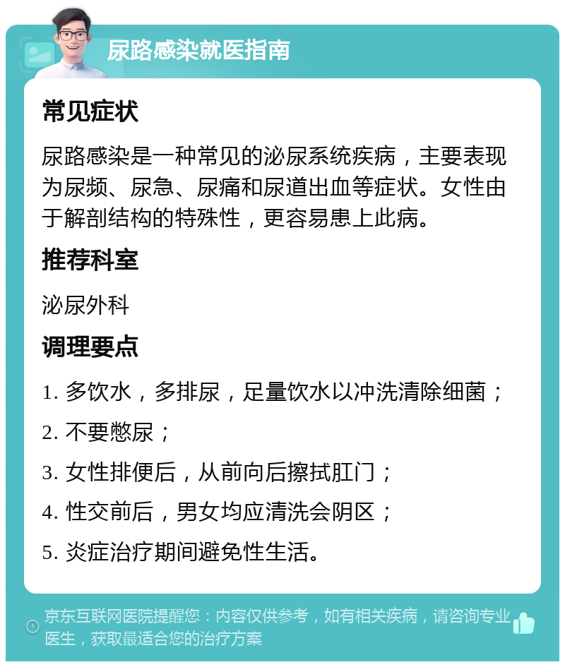 尿路感染就医指南 常见症状 尿路感染是一种常见的泌尿系统疾病，主要表现为尿频、尿急、尿痛和尿道出血等症状。女性由于解剖结构的特殊性，更容易患上此病。 推荐科室 泌尿外科 调理要点 1. 多饮水，多排尿，足量饮水以冲洗清除细菌； 2. 不要憋尿； 3. 女性排便后，从前向后擦拭肛门； 4. 性交前后，男女均应清洗会阴区； 5. 炎症治疗期间避免性生活。