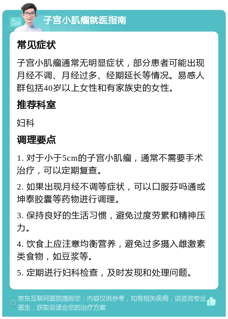 子宫小肌瘤就医指南 常见症状 子宫小肌瘤通常无明显症状，部分患者可能出现月经不调、月经过多、经期延长等情况。易感人群包括40岁以上女性和有家族史的女性。 推荐科室 妇科 调理要点 1. 对于小于5cm的子宫小肌瘤，通常不需要手术治疗，可以定期复查。 2. 如果出现月经不调等症状，可以口服芬吗通或坤泰胶囊等药物进行调理。 3. 保持良好的生活习惯，避免过度劳累和精神压力。 4. 饮食上应注意均衡营养，避免过多摄入雌激素类食物，如豆浆等。 5. 定期进行妇科检查，及时发现和处理问题。