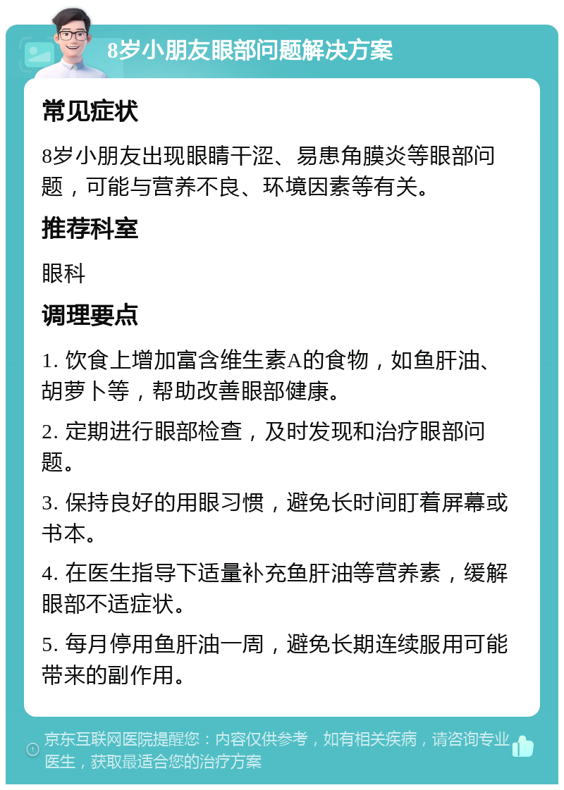 8岁小朋友眼部问题解决方案 常见症状 8岁小朋友出现眼睛干涩、易患角膜炎等眼部问题，可能与营养不良、环境因素等有关。 推荐科室 眼科 调理要点 1. 饮食上增加富含维生素A的食物，如鱼肝油、胡萝卜等，帮助改善眼部健康。 2. 定期进行眼部检查，及时发现和治疗眼部问题。 3. 保持良好的用眼习惯，避免长时间盯着屏幕或书本。 4. 在医生指导下适量补充鱼肝油等营养素，缓解眼部不适症状。 5. 每月停用鱼肝油一周，避免长期连续服用可能带来的副作用。