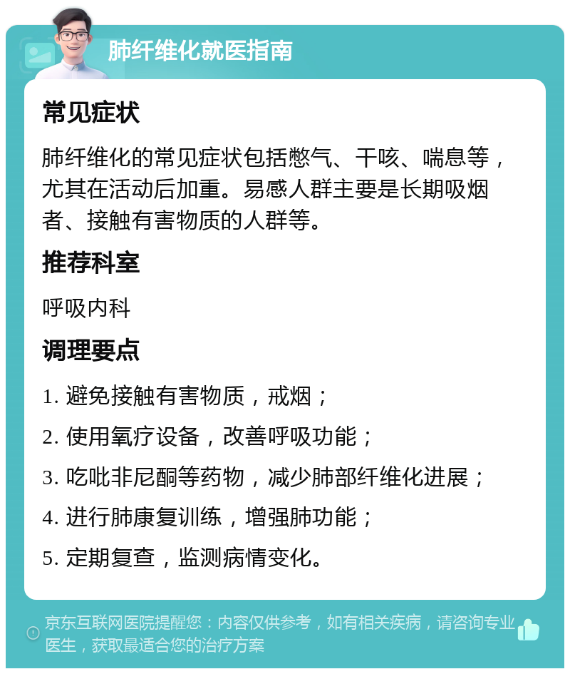 肺纤维化就医指南 常见症状 肺纤维化的常见症状包括憋气、干咳、喘息等，尤其在活动后加重。易感人群主要是长期吸烟者、接触有害物质的人群等。 推荐科室 呼吸内科 调理要点 1. 避免接触有害物质，戒烟； 2. 使用氧疗设备，改善呼吸功能； 3. 吃吡非尼酮等药物，减少肺部纤维化进展； 4. 进行肺康复训练，增强肺功能； 5. 定期复查，监测病情变化。