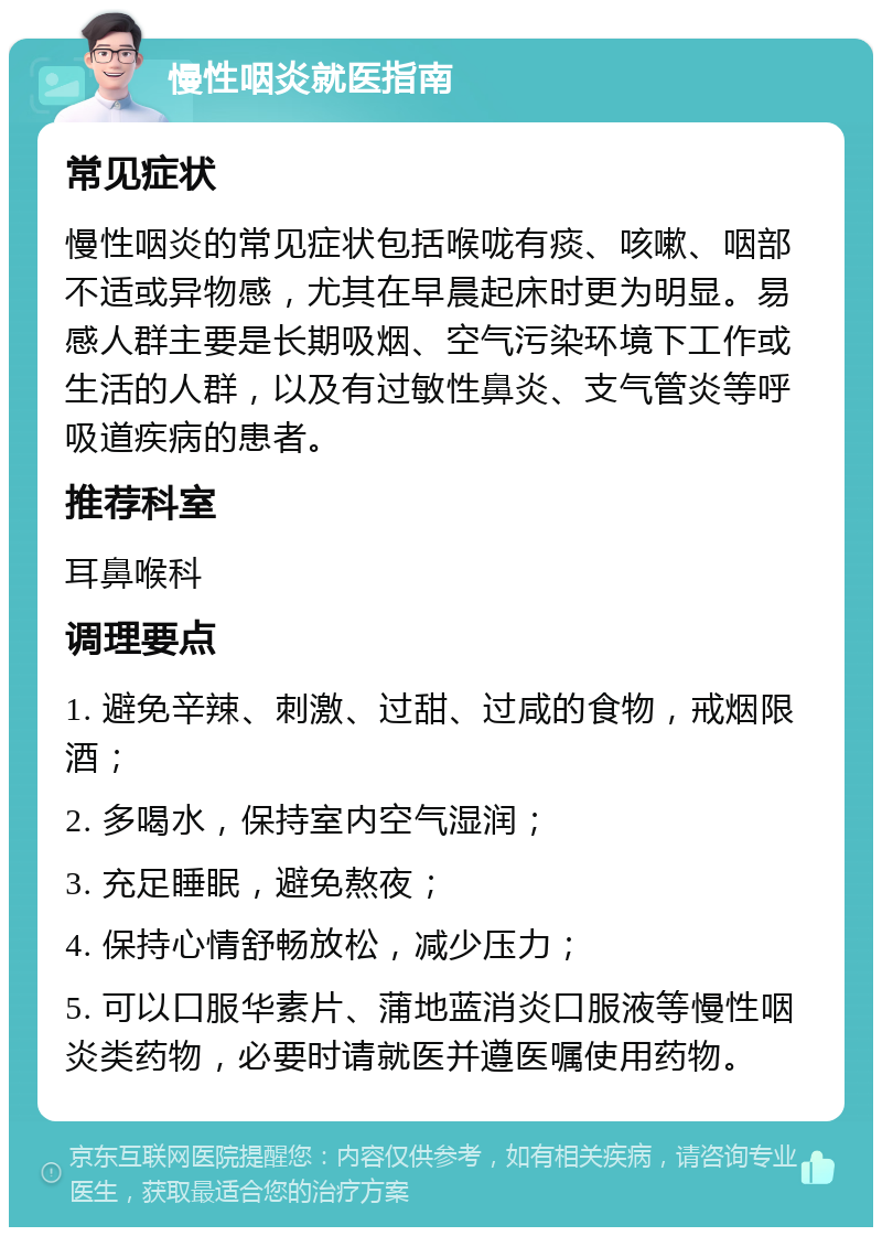 慢性咽炎就医指南 常见症状 慢性咽炎的常见症状包括喉咙有痰、咳嗽、咽部不适或异物感，尤其在早晨起床时更为明显。易感人群主要是长期吸烟、空气污染环境下工作或生活的人群，以及有过敏性鼻炎、支气管炎等呼吸道疾病的患者。 推荐科室 耳鼻喉科 调理要点 1. 避免辛辣、刺激、过甜、过咸的食物，戒烟限酒； 2. 多喝水，保持室内空气湿润； 3. 充足睡眠，避免熬夜； 4. 保持心情舒畅放松，减少压力； 5. 可以口服华素片、蒲地蓝消炎口服液等慢性咽炎类药物，必要时请就医并遵医嘱使用药物。