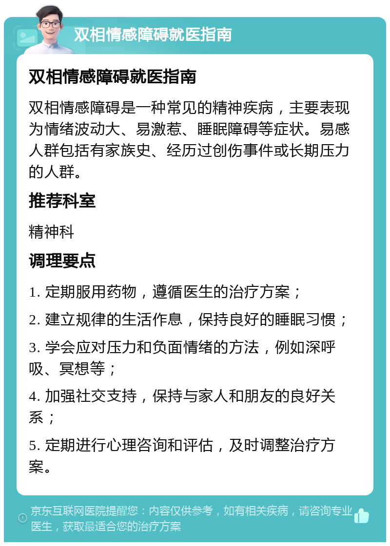 双相情感障碍就医指南 双相情感障碍就医指南 双相情感障碍是一种常见的精神疾病，主要表现为情绪波动大、易激惹、睡眠障碍等症状。易感人群包括有家族史、经历过创伤事件或长期压力的人群。 推荐科室 精神科 调理要点 1. 定期服用药物，遵循医生的治疗方案； 2. 建立规律的生活作息，保持良好的睡眠习惯； 3. 学会应对压力和负面情绪的方法，例如深呼吸、冥想等； 4. 加强社交支持，保持与家人和朋友的良好关系； 5. 定期进行心理咨询和评估，及时调整治疗方案。