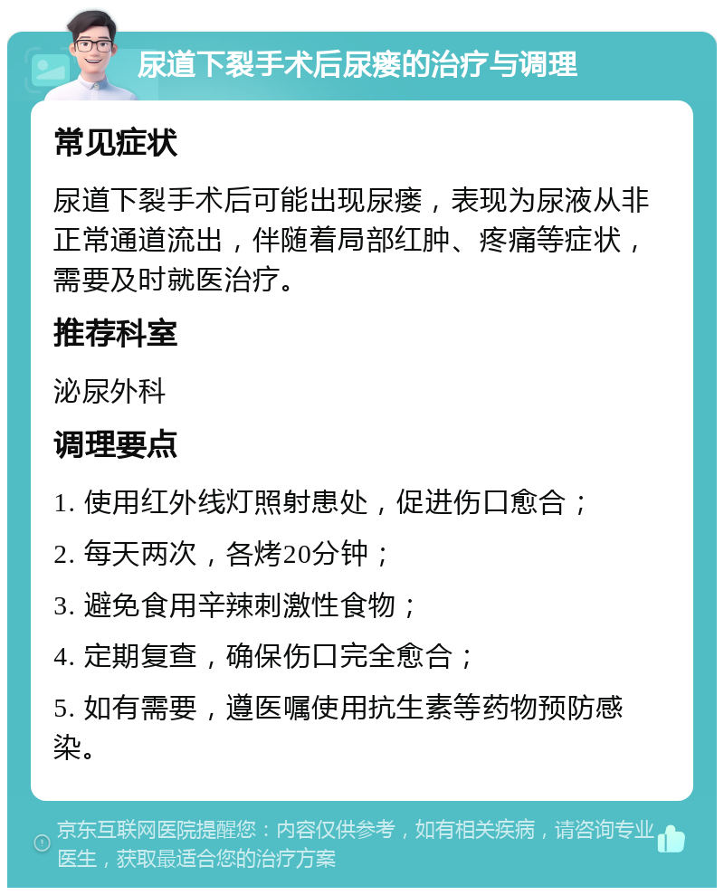 尿道下裂手术后尿瘘的治疗与调理 常见症状 尿道下裂手术后可能出现尿瘘，表现为尿液从非正常通道流出，伴随着局部红肿、疼痛等症状，需要及时就医治疗。 推荐科室 泌尿外科 调理要点 1. 使用红外线灯照射患处，促进伤口愈合； 2. 每天两次，各烤20分钟； 3. 避免食用辛辣刺激性食物； 4. 定期复查，确保伤口完全愈合； 5. 如有需要，遵医嘱使用抗生素等药物预防感染。