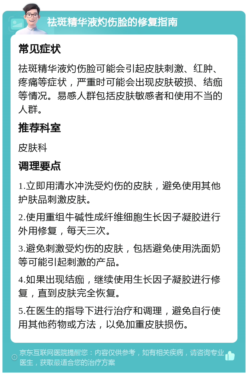 祛斑精华液灼伤脸的修复指南 常见症状 祛斑精华液灼伤脸可能会引起皮肤刺激、红肿、疼痛等症状，严重时可能会出现皮肤破损、结痂等情况。易感人群包括皮肤敏感者和使用不当的人群。 推荐科室 皮肤科 调理要点 1.立即用清水冲洗受灼伤的皮肤，避免使用其他护肤品刺激皮肤。 2.使用重组牛碱性成纤维细胞生长因子凝胶进行外用修复，每天三次。 3.避免刺激受灼伤的皮肤，包括避免使用洗面奶等可能引起刺激的产品。 4.如果出现结痂，继续使用生长因子凝胶进行修复，直到皮肤完全恢复。 5.在医生的指导下进行治疗和调理，避免自行使用其他药物或方法，以免加重皮肤损伤。