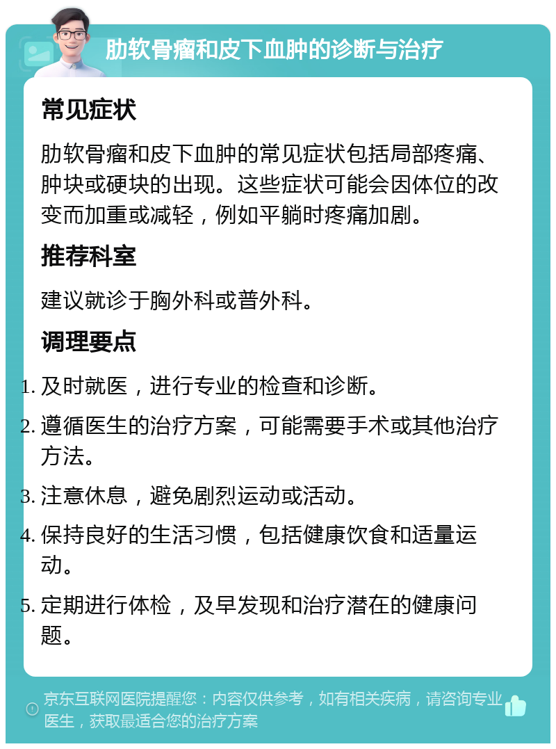 肋软骨瘤和皮下血肿的诊断与治疗 常见症状 肋软骨瘤和皮下血肿的常见症状包括局部疼痛、肿块或硬块的出现。这些症状可能会因体位的改变而加重或减轻，例如平躺时疼痛加剧。 推荐科室 建议就诊于胸外科或普外科。 调理要点 及时就医，进行专业的检查和诊断。 遵循医生的治疗方案，可能需要手术或其他治疗方法。 注意休息，避免剧烈运动或活动。 保持良好的生活习惯，包括健康饮食和适量运动。 定期进行体检，及早发现和治疗潜在的健康问题。