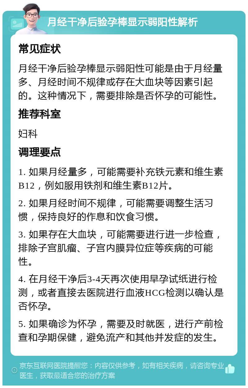 月经干净后验孕棒显示弱阳性解析 常见症状 月经干净后验孕棒显示弱阳性可能是由于月经量多、月经时间不规律或存在大血块等因素引起的。这种情况下，需要排除是否怀孕的可能性。 推荐科室 妇科 调理要点 1. 如果月经量多，可能需要补充铁元素和维生素B12，例如服用铁剂和维生素B12片。 2. 如果月经时间不规律，可能需要调整生活习惯，保持良好的作息和饮食习惯。 3. 如果存在大血块，可能需要进行进一步检查，排除子宫肌瘤、子宫内膜异位症等疾病的可能性。 4. 在月经干净后3-4天再次使用早孕试纸进行检测，或者直接去医院进行血液HCG检测以确认是否怀孕。 5. 如果确诊为怀孕，需要及时就医，进行产前检查和孕期保健，避免流产和其他并发症的发生。