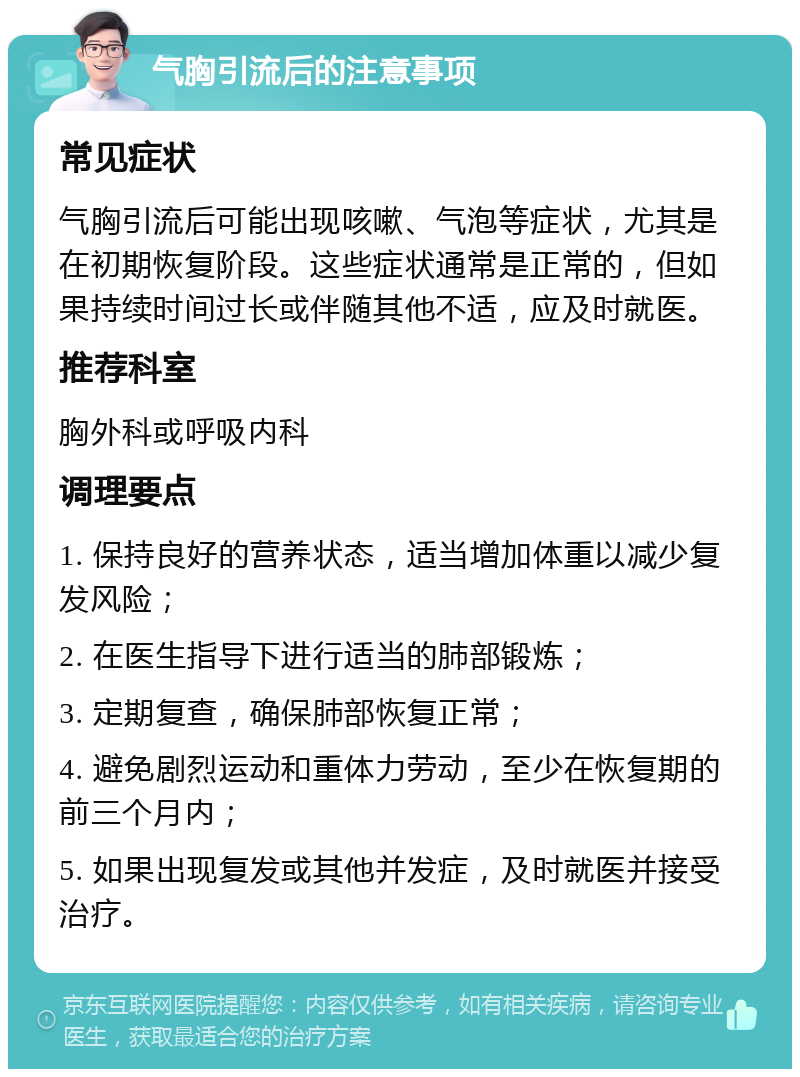 气胸引流后的注意事项 常见症状 气胸引流后可能出现咳嗽、气泡等症状，尤其是在初期恢复阶段。这些症状通常是正常的，但如果持续时间过长或伴随其他不适，应及时就医。 推荐科室 胸外科或呼吸内科 调理要点 1. 保持良好的营养状态，适当增加体重以减少复发风险； 2. 在医生指导下进行适当的肺部锻炼； 3. 定期复查，确保肺部恢复正常； 4. 避免剧烈运动和重体力劳动，至少在恢复期的前三个月内； 5. 如果出现复发或其他并发症，及时就医并接受治疗。