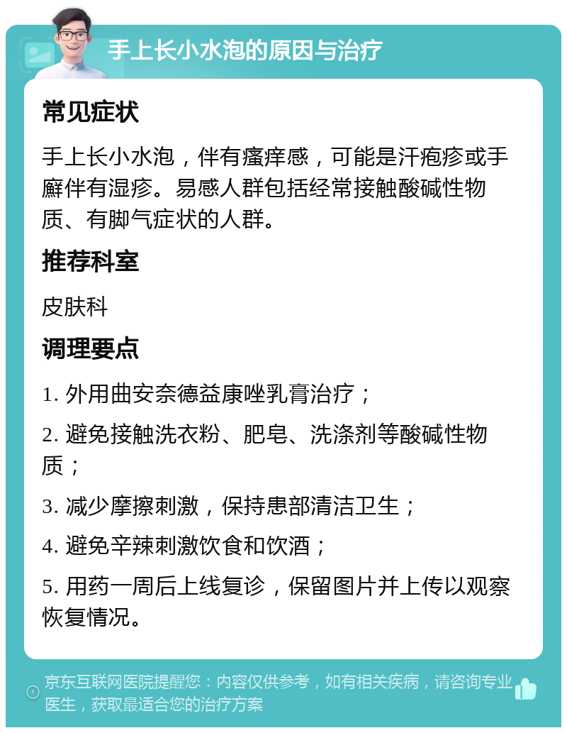 手上长小水泡的原因与治疗 常见症状 手上长小水泡，伴有瘙痒感，可能是汗疱疹或手廯伴有湿疹。易感人群包括经常接触酸碱性物质、有脚气症状的人群。 推荐科室 皮肤科 调理要点 1. 外用曲安奈德益康唑乳膏治疗； 2. 避免接触洗衣粉、肥皂、洗涤剂等酸碱性物质； 3. 减少摩擦刺激，保持患部清洁卫生； 4. 避免辛辣刺激饮食和饮酒； 5. 用药一周后上线复诊，保留图片并上传以观察恢复情况。