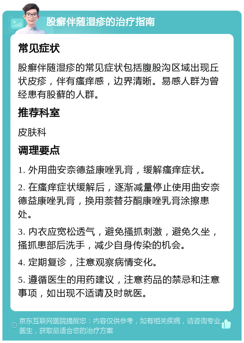 股癣伴随湿疹的治疗指南 常见症状 股癣伴随湿疹的常见症状包括腹股沟区域出现丘状皮疹，伴有瘙痒感，边界清晰。易感人群为曾经患有股藓的人群。 推荐科室 皮肤科 调理要点 1. 外用曲安奈德益康唑乳膏，缓解瘙痒症状。 2. 在瘙痒症状缓解后，逐渐减量停止使用曲安奈德益康唑乳膏，换用萘替芬酮康唑乳膏涂擦患处。 3. 内衣应宽松透气，避免搔抓刺激，避免久坐，搔抓患部后洗手，减少自身传染的机会。 4. 定期复诊，注意观察病情变化。 5. 遵循医生的用药建议，注意药品的禁忌和注意事项，如出现不适请及时就医。