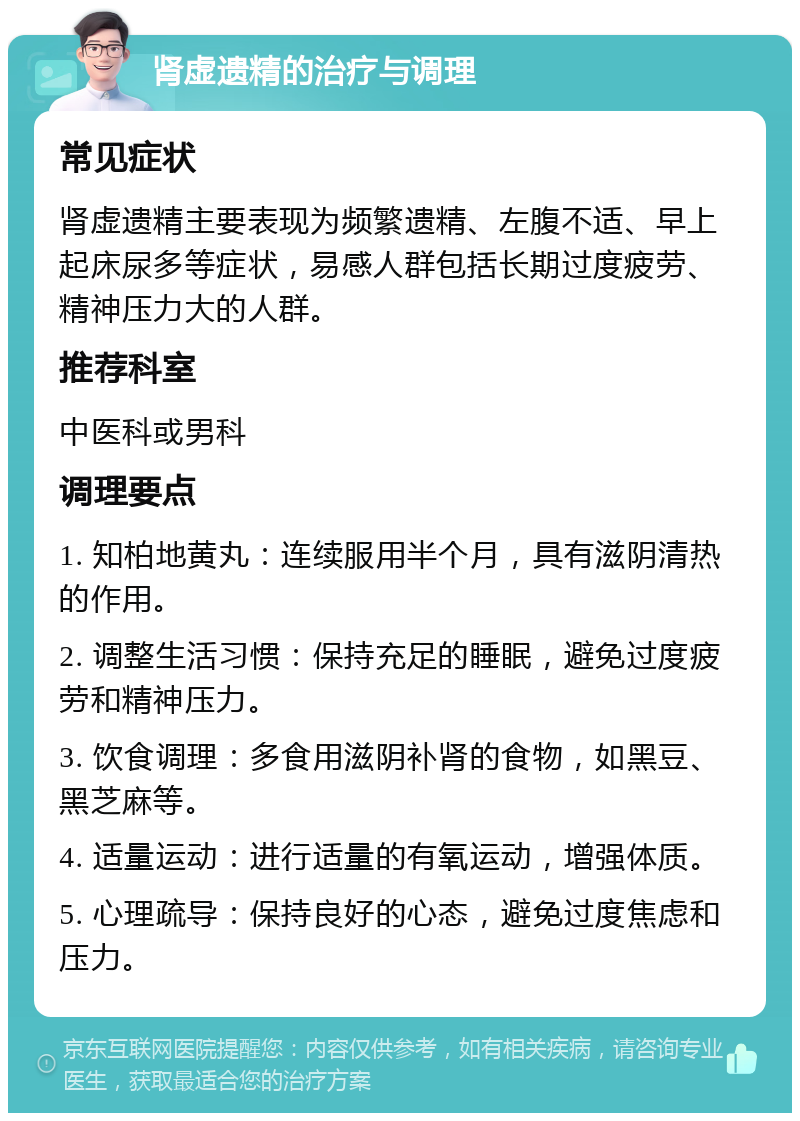 肾虚遗精的治疗与调理 常见症状 肾虚遗精主要表现为频繁遗精、左腹不适、早上起床尿多等症状，易感人群包括长期过度疲劳、精神压力大的人群。 推荐科室 中医科或男科 调理要点 1. 知柏地黄丸：连续服用半个月，具有滋阴清热的作用。 2. 调整生活习惯：保持充足的睡眠，避免过度疲劳和精神压力。 3. 饮食调理：多食用滋阴补肾的食物，如黑豆、黑芝麻等。 4. 适量运动：进行适量的有氧运动，增强体质。 5. 心理疏导：保持良好的心态，避免过度焦虑和压力。