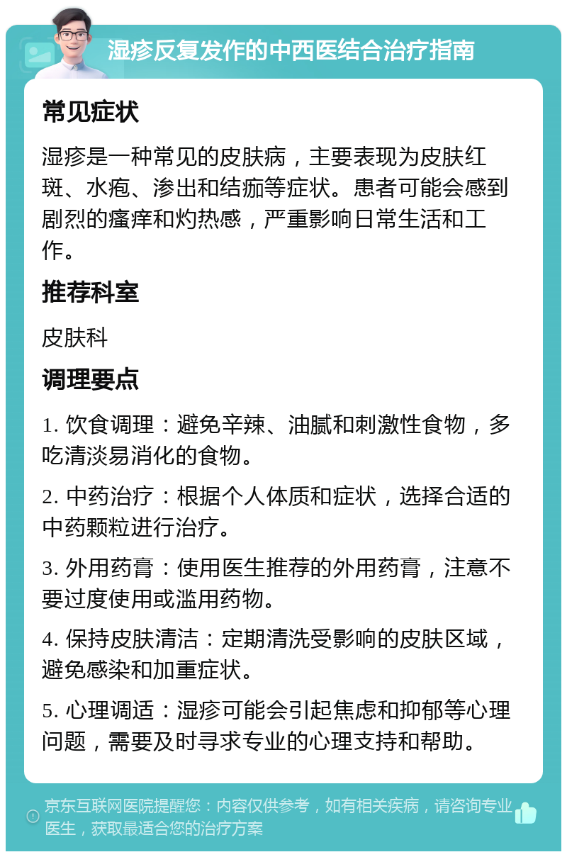 湿疹反复发作的中西医结合治疗指南 常见症状 湿疹是一种常见的皮肤病，主要表现为皮肤红斑、水疱、渗出和结痂等症状。患者可能会感到剧烈的瘙痒和灼热感，严重影响日常生活和工作。 推荐科室 皮肤科 调理要点 1. 饮食调理：避免辛辣、油腻和刺激性食物，多吃清淡易消化的食物。 2. 中药治疗：根据个人体质和症状，选择合适的中药颗粒进行治疗。 3. 外用药膏：使用医生推荐的外用药膏，注意不要过度使用或滥用药物。 4. 保持皮肤清洁：定期清洗受影响的皮肤区域，避免感染和加重症状。 5. 心理调适：湿疹可能会引起焦虑和抑郁等心理问题，需要及时寻求专业的心理支持和帮助。