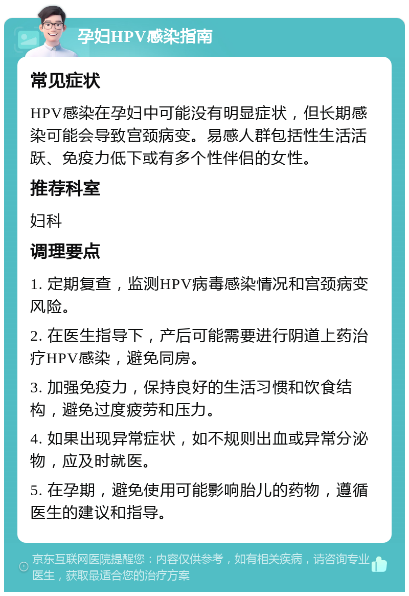 孕妇HPV感染指南 常见症状 HPV感染在孕妇中可能没有明显症状，但长期感染可能会导致宫颈病变。易感人群包括性生活活跃、免疫力低下或有多个性伴侣的女性。 推荐科室 妇科 调理要点 1. 定期复查，监测HPV病毒感染情况和宫颈病变风险。 2. 在医生指导下，产后可能需要进行阴道上药治疗HPV感染，避免同房。 3. 加强免疫力，保持良好的生活习惯和饮食结构，避免过度疲劳和压力。 4. 如果出现异常症状，如不规则出血或异常分泌物，应及时就医。 5. 在孕期，避免使用可能影响胎儿的药物，遵循医生的建议和指导。