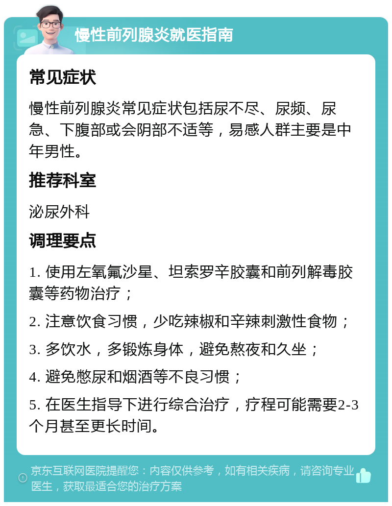 慢性前列腺炎就医指南 常见症状 慢性前列腺炎常见症状包括尿不尽、尿频、尿急、下腹部或会阴部不适等，易感人群主要是中年男性。 推荐科室 泌尿外科 调理要点 1. 使用左氧氟沙星、坦索罗辛胶囊和前列解毒胶囊等药物治疗； 2. 注意饮食习惯，少吃辣椒和辛辣刺激性食物； 3. 多饮水，多锻炼身体，避免熬夜和久坐； 4. 避免憋尿和烟酒等不良习惯； 5. 在医生指导下进行综合治疗，疗程可能需要2-3个月甚至更长时间。