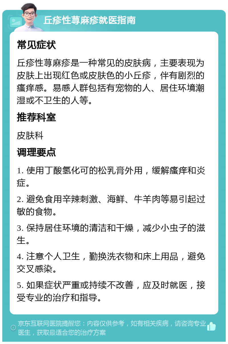 丘疹性荨麻疹就医指南 常见症状 丘疹性荨麻疹是一种常见的皮肤病，主要表现为皮肤上出现红色或皮肤色的小丘疹，伴有剧烈的瘙痒感。易感人群包括有宠物的人、居住环境潮湿或不卫生的人等。 推荐科室 皮肤科 调理要点 1. 使用丁酸氢化可的松乳膏外用，缓解瘙痒和炎症。 2. 避免食用辛辣刺激、海鲜、牛羊肉等易引起过敏的食物。 3. 保持居住环境的清洁和干燥，减少小虫子的滋生。 4. 注意个人卫生，勤换洗衣物和床上用品，避免交叉感染。 5. 如果症状严重或持续不改善，应及时就医，接受专业的治疗和指导。