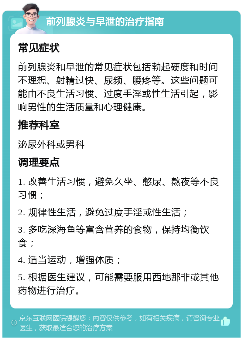 前列腺炎与早泄的治疗指南 常见症状 前列腺炎和早泄的常见症状包括勃起硬度和时间不理想、射精过快、尿频、腰疼等。这些问题可能由不良生活习惯、过度手淫或性生活引起，影响男性的生活质量和心理健康。 推荐科室 泌尿外科或男科 调理要点 1. 改善生活习惯，避免久坐、憋尿、熬夜等不良习惯； 2. 规律性生活，避免过度手淫或性生活； 3. 多吃深海鱼等富含营养的食物，保持均衡饮食； 4. 适当运动，增强体质； 5. 根据医生建议，可能需要服用西地那非或其他药物进行治疗。