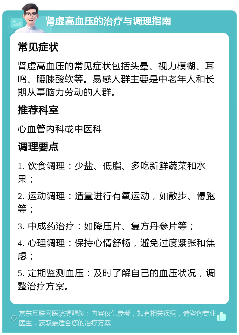 肾虚高血压的治疗与调理指南 常见症状 肾虚高血压的常见症状包括头晕、视力模糊、耳鸣、腰膝酸软等。易感人群主要是中老年人和长期从事脑力劳动的人群。 推荐科室 心血管内科或中医科 调理要点 1. 饮食调理：少盐、低脂、多吃新鲜蔬菜和水果； 2. 运动调理：适量进行有氧运动，如散步、慢跑等； 3. 中成药治疗：如降压片、复方丹参片等； 4. 心理调理：保持心情舒畅，避免过度紧张和焦虑； 5. 定期监测血压：及时了解自己的血压状况，调整治疗方案。