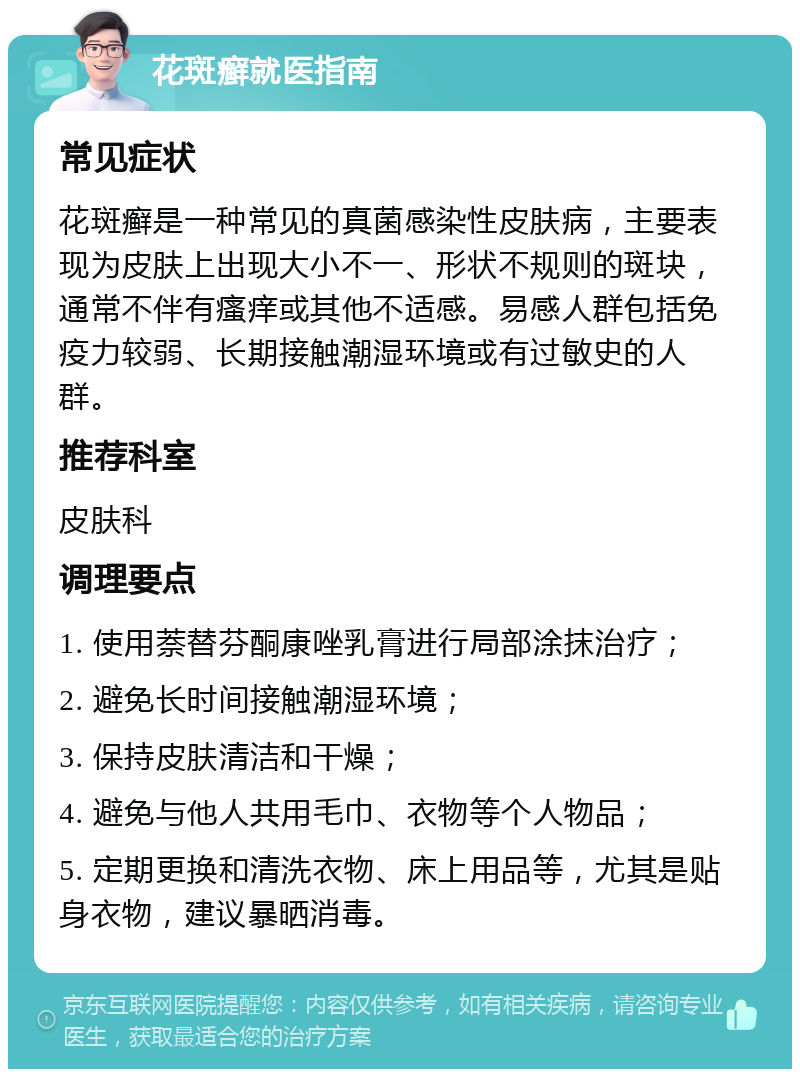 花斑癣就医指南 常见症状 花斑癣是一种常见的真菌感染性皮肤病，主要表现为皮肤上出现大小不一、形状不规则的斑块，通常不伴有瘙痒或其他不适感。易感人群包括免疫力较弱、长期接触潮湿环境或有过敏史的人群。 推荐科室 皮肤科 调理要点 1. 使用萘替芬酮康唑乳膏进行局部涂抹治疗； 2. 避免长时间接触潮湿环境； 3. 保持皮肤清洁和干燥； 4. 避免与他人共用毛巾、衣物等个人物品； 5. 定期更换和清洗衣物、床上用品等，尤其是贴身衣物，建议暴晒消毒。