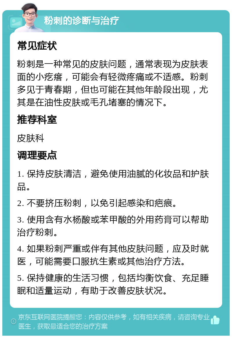 粉刺的诊断与治疗 常见症状 粉刺是一种常见的皮肤问题，通常表现为皮肤表面的小疙瘩，可能会有轻微疼痛或不适感。粉刺多见于青春期，但也可能在其他年龄段出现，尤其是在油性皮肤或毛孔堵塞的情况下。 推荐科室 皮肤科 调理要点 1. 保持皮肤清洁，避免使用油腻的化妆品和护肤品。 2. 不要挤压粉刺，以免引起感染和疤痕。 3. 使用含有水杨酸或苯甲酸的外用药膏可以帮助治疗粉刺。 4. 如果粉刺严重或伴有其他皮肤问题，应及时就医，可能需要口服抗生素或其他治疗方法。 5. 保持健康的生活习惯，包括均衡饮食、充足睡眠和适量运动，有助于改善皮肤状况。