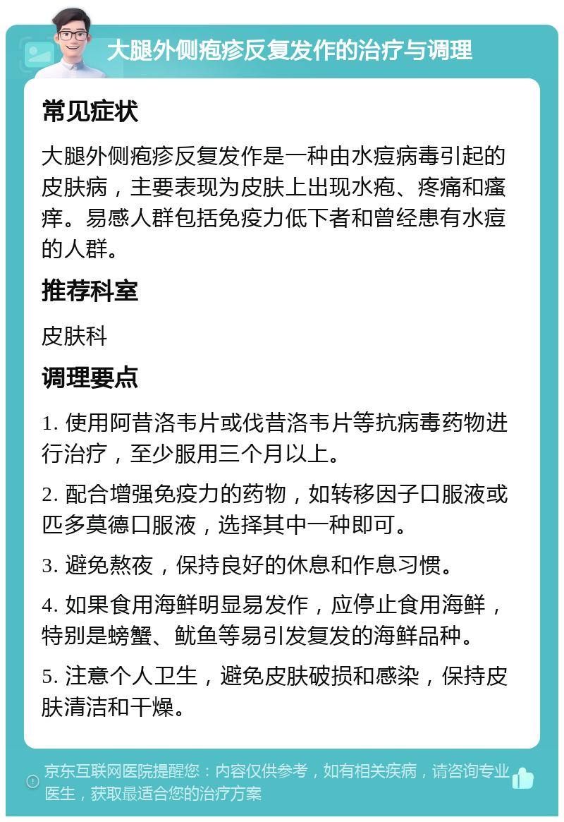 大腿外侧疱疹反复发作的治疗与调理 常见症状 大腿外侧疱疹反复发作是一种由水痘病毒引起的皮肤病，主要表现为皮肤上出现水疱、疼痛和瘙痒。易感人群包括免疫力低下者和曾经患有水痘的人群。 推荐科室 皮肤科 调理要点 1. 使用阿昔洛韦片或伐昔洛韦片等抗病毒药物进行治疗，至少服用三个月以上。 2. 配合增强免疫力的药物，如转移因子口服液或匹多莫德口服液，选择其中一种即可。 3. 避免熬夜，保持良好的休息和作息习惯。 4. 如果食用海鲜明显易发作，应停止食用海鲜，特别是螃蟹、鱿鱼等易引发复发的海鲜品种。 5. 注意个人卫生，避免皮肤破损和感染，保持皮肤清洁和干燥。