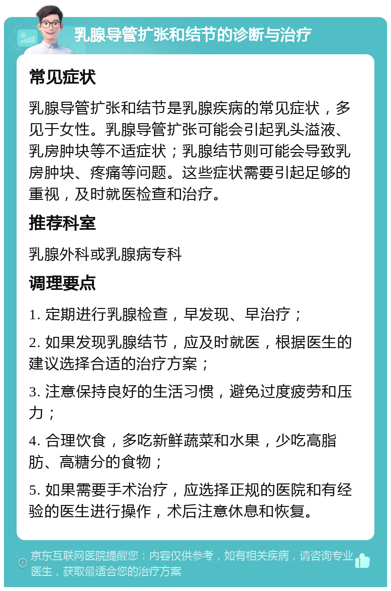 乳腺导管扩张和结节的诊断与治疗 常见症状 乳腺导管扩张和结节是乳腺疾病的常见症状，多见于女性。乳腺导管扩张可能会引起乳头溢液、乳房肿块等不适症状；乳腺结节则可能会导致乳房肿块、疼痛等问题。这些症状需要引起足够的重视，及时就医检查和治疗。 推荐科室 乳腺外科或乳腺病专科 调理要点 1. 定期进行乳腺检查，早发现、早治疗； 2. 如果发现乳腺结节，应及时就医，根据医生的建议选择合适的治疗方案； 3. 注意保持良好的生活习惯，避免过度疲劳和压力； 4. 合理饮食，多吃新鲜蔬菜和水果，少吃高脂肪、高糖分的食物； 5. 如果需要手术治疗，应选择正规的医院和有经验的医生进行操作，术后注意休息和恢复。