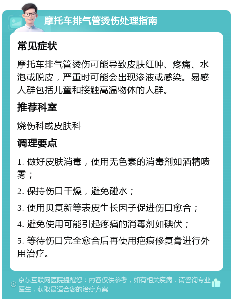 摩托车排气管烫伤处理指南 常见症状 摩托车排气管烫伤可能导致皮肤红肿、疼痛、水泡或脱皮，严重时可能会出现渗液或感染。易感人群包括儿童和接触高温物体的人群。 推荐科室 烧伤科或皮肤科 调理要点 1. 做好皮肤消毒，使用无色素的消毒剂如酒精喷雾； 2. 保持伤口干燥，避免碰水； 3. 使用贝复新等表皮生长因子促进伤口愈合； 4. 避免使用可能引起疼痛的消毒剂如碘伏； 5. 等待伤口完全愈合后再使用疤痕修复膏进行外用治疗。