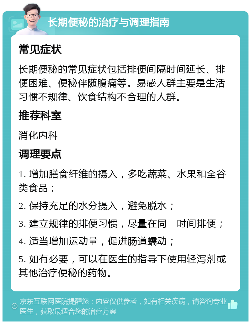 长期便秘的治疗与调理指南 常见症状 长期便秘的常见症状包括排便间隔时间延长、排便困难、便秘伴随腹痛等。易感人群主要是生活习惯不规律、饮食结构不合理的人群。 推荐科室 消化内科 调理要点 1. 增加膳食纤维的摄入，多吃蔬菜、水果和全谷类食品； 2. 保持充足的水分摄入，避免脱水； 3. 建立规律的排便习惯，尽量在同一时间排便； 4. 适当增加运动量，促进肠道蠕动； 5. 如有必要，可以在医生的指导下使用轻泻剂或其他治疗便秘的药物。