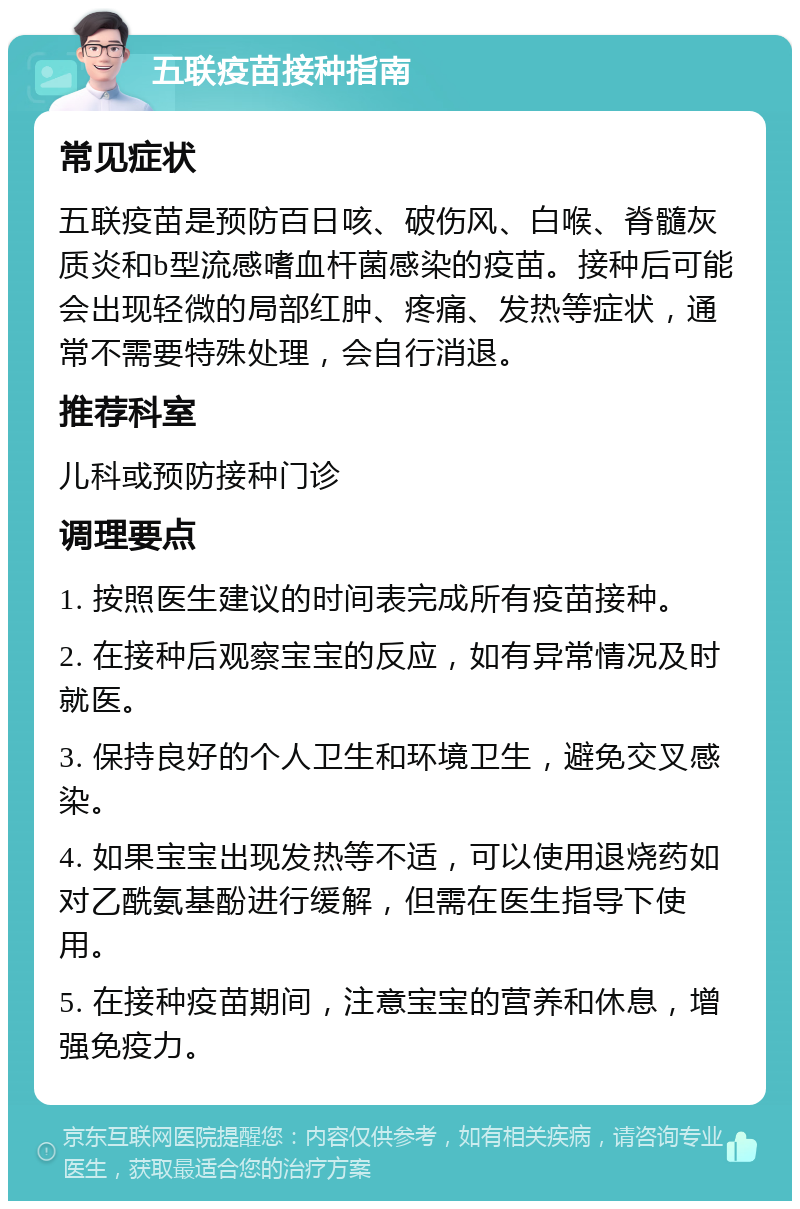 五联疫苗接种指南 常见症状 五联疫苗是预防百日咳、破伤风、白喉、脊髓灰质炎和b型流感嗜血杆菌感染的疫苗。接种后可能会出现轻微的局部红肿、疼痛、发热等症状，通常不需要特殊处理，会自行消退。 推荐科室 儿科或预防接种门诊 调理要点 1. 按照医生建议的时间表完成所有疫苗接种。 2. 在接种后观察宝宝的反应，如有异常情况及时就医。 3. 保持良好的个人卫生和环境卫生，避免交叉感染。 4. 如果宝宝出现发热等不适，可以使用退烧药如对乙酰氨基酚进行缓解，但需在医生指导下使用。 5. 在接种疫苗期间，注意宝宝的营养和休息，增强免疫力。