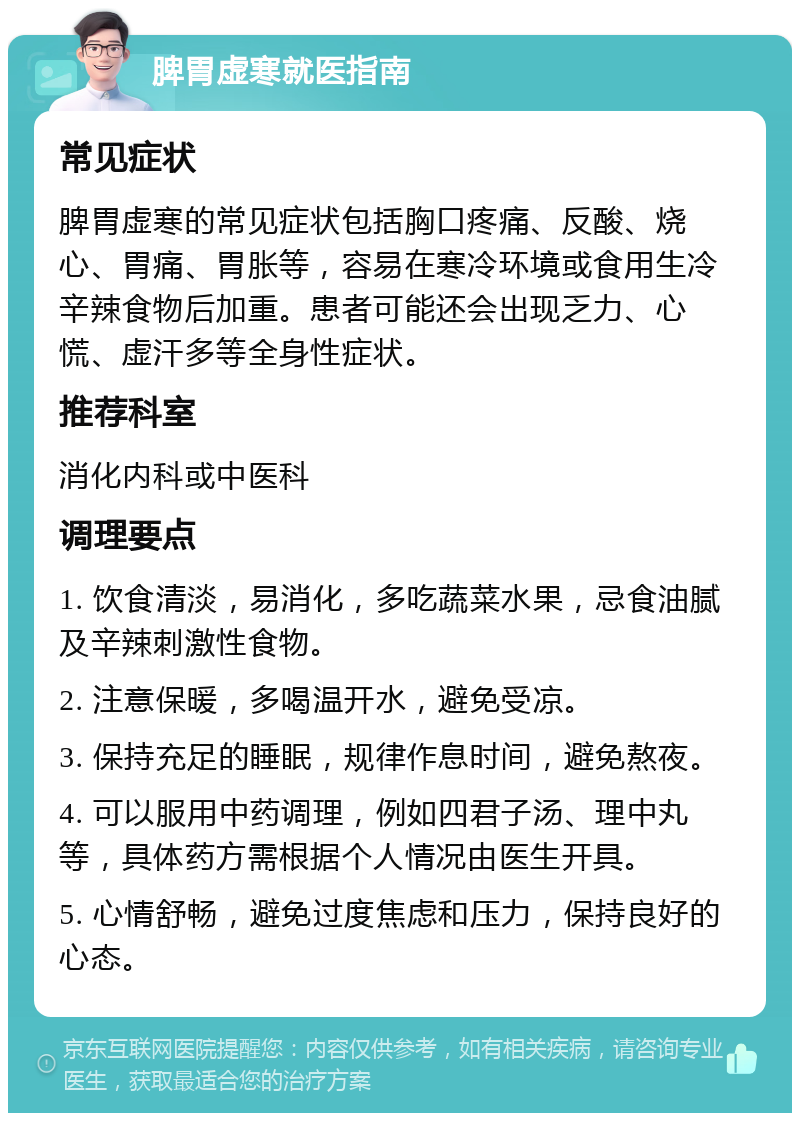 脾胃虚寒就医指南 常见症状 脾胃虚寒的常见症状包括胸口疼痛、反酸、烧心、胃痛、胃胀等，容易在寒冷环境或食用生冷辛辣食物后加重。患者可能还会出现乏力、心慌、虚汗多等全身性症状。 推荐科室 消化内科或中医科 调理要点 1. 饮食清淡，易消化，多吃蔬菜水果，忌食油腻及辛辣刺激性食物。 2. 注意保暖，多喝温开水，避免受凉。 3. 保持充足的睡眠，规律作息时间，避免熬夜。 4. 可以服用中药调理，例如四君子汤、理中丸等，具体药方需根据个人情况由医生开具。 5. 心情舒畅，避免过度焦虑和压力，保持良好的心态。