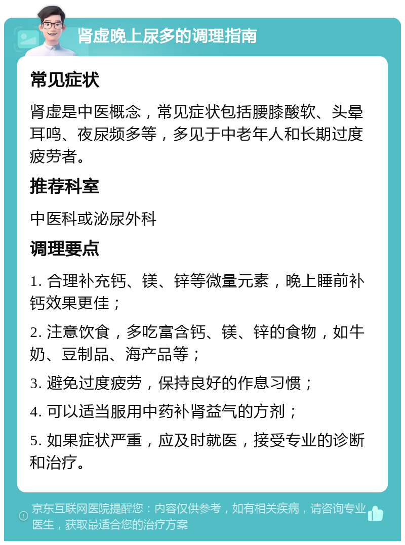 肾虚晚上尿多的调理指南 常见症状 肾虚是中医概念，常见症状包括腰膝酸软、头晕耳鸣、夜尿频多等，多见于中老年人和长期过度疲劳者。 推荐科室 中医科或泌尿外科 调理要点 1. 合理补充钙、镁、锌等微量元素，晚上睡前补钙效果更佳； 2. 注意饮食，多吃富含钙、镁、锌的食物，如牛奶、豆制品、海产品等； 3. 避免过度疲劳，保持良好的作息习惯； 4. 可以适当服用中药补肾益气的方剂； 5. 如果症状严重，应及时就医，接受专业的诊断和治疗。