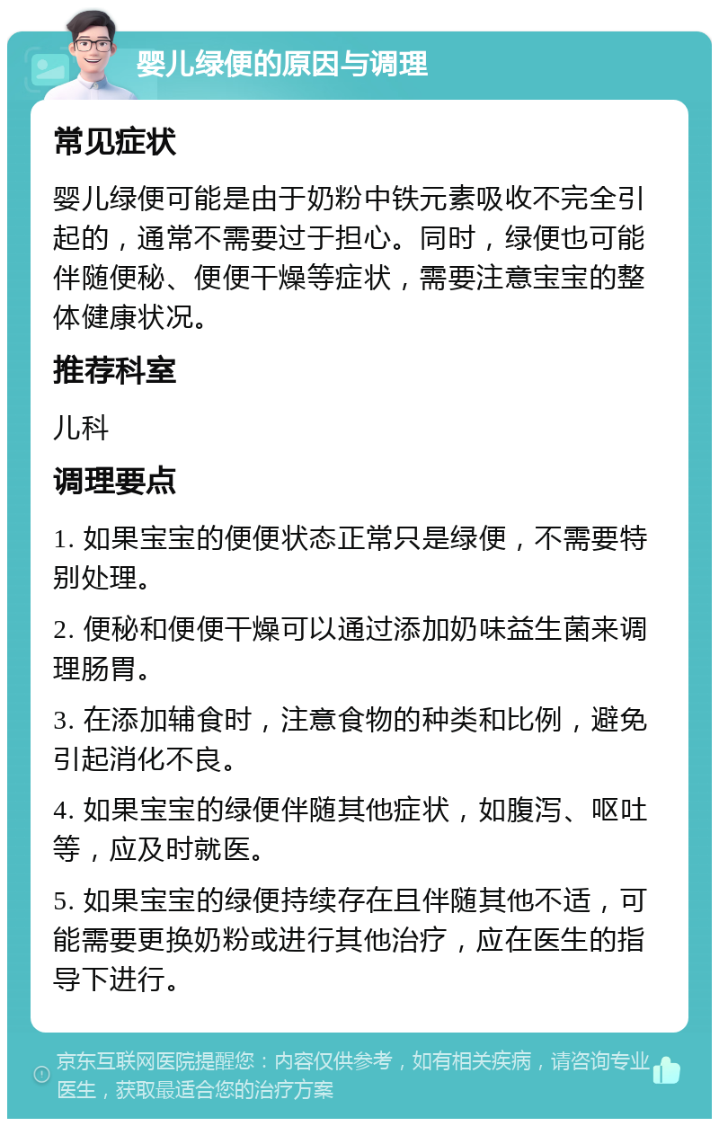 婴儿绿便的原因与调理 常见症状 婴儿绿便可能是由于奶粉中铁元素吸收不完全引起的，通常不需要过于担心。同时，绿便也可能伴随便秘、便便干燥等症状，需要注意宝宝的整体健康状况。 推荐科室 儿科 调理要点 1. 如果宝宝的便便状态正常只是绿便，不需要特别处理。 2. 便秘和便便干燥可以通过添加奶味益生菌来调理肠胃。 3. 在添加辅食时，注意食物的种类和比例，避免引起消化不良。 4. 如果宝宝的绿便伴随其他症状，如腹泻、呕吐等，应及时就医。 5. 如果宝宝的绿便持续存在且伴随其他不适，可能需要更换奶粉或进行其他治疗，应在医生的指导下进行。