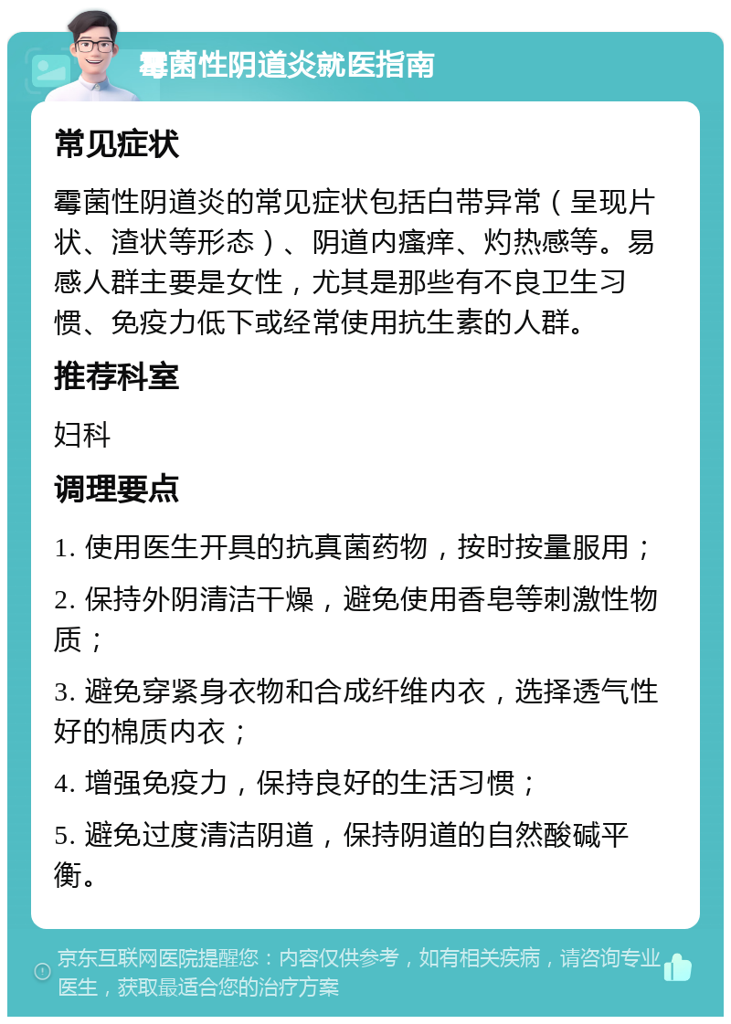 霉菌性阴道炎就医指南 常见症状 霉菌性阴道炎的常见症状包括白带异常（呈现片状、渣状等形态）、阴道内瘙痒、灼热感等。易感人群主要是女性，尤其是那些有不良卫生习惯、免疫力低下或经常使用抗生素的人群。 推荐科室 妇科 调理要点 1. 使用医生开具的抗真菌药物，按时按量服用； 2. 保持外阴清洁干燥，避免使用香皂等刺激性物质； 3. 避免穿紧身衣物和合成纤维内衣，选择透气性好的棉质内衣； 4. 增强免疫力，保持良好的生活习惯； 5. 避免过度清洁阴道，保持阴道的自然酸碱平衡。